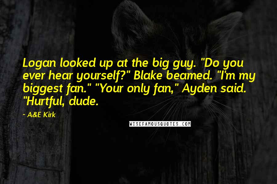 A&E Kirk Quotes: Logan looked up at the big guy. "Do you ever hear yourself?" Blake beamed. "I'm my biggest fan." "Your only fan," Ayden said. "Hurtful, dude.