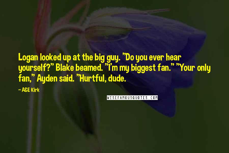 A&E Kirk Quotes: Logan looked up at the big guy. "Do you ever hear yourself?" Blake beamed. "I'm my biggest fan." "Your only fan," Ayden said. "Hurtful, dude.