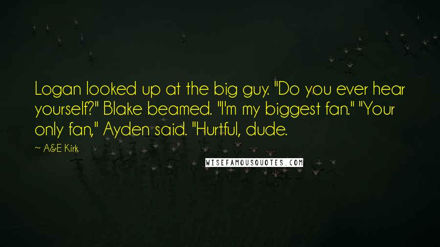 A&E Kirk Quotes: Logan looked up at the big guy. "Do you ever hear yourself?" Blake beamed. "I'm my biggest fan." "Your only fan," Ayden said. "Hurtful, dude.