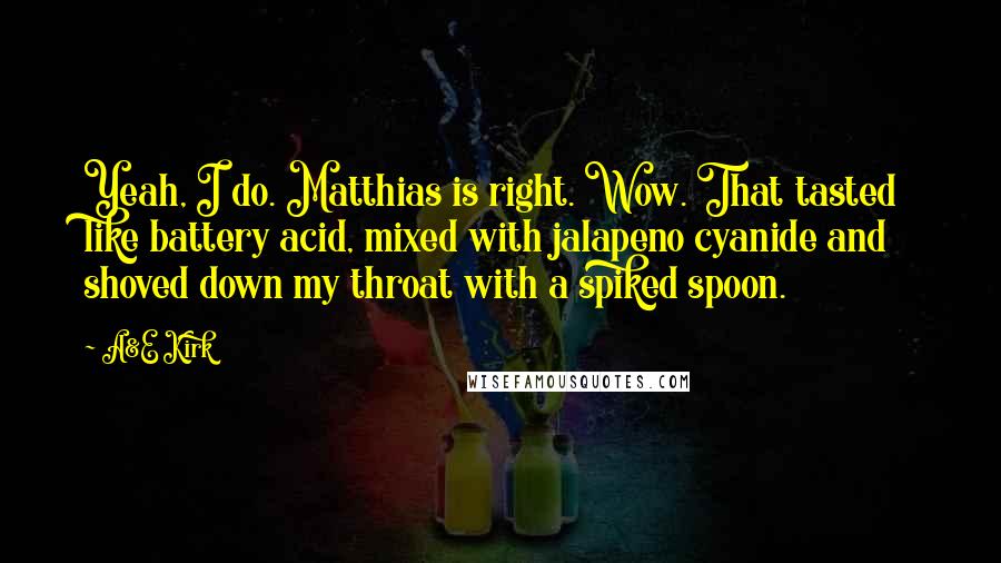 A&E Kirk Quotes: Yeah, I do. Matthias is right. Wow. That tasted like battery acid, mixed with jalapeno cyanide and shoved down my throat with a spiked spoon.