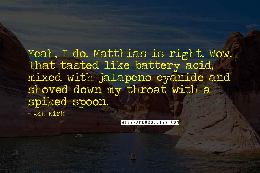 A&E Kirk Quotes: Yeah, I do. Matthias is right. Wow. That tasted like battery acid, mixed with jalapeno cyanide and shoved down my throat with a spiked spoon.