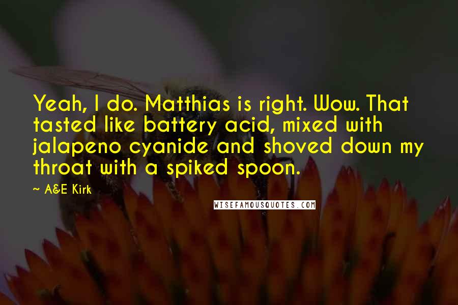 A&E Kirk Quotes: Yeah, I do. Matthias is right. Wow. That tasted like battery acid, mixed with jalapeno cyanide and shoved down my throat with a spiked spoon.