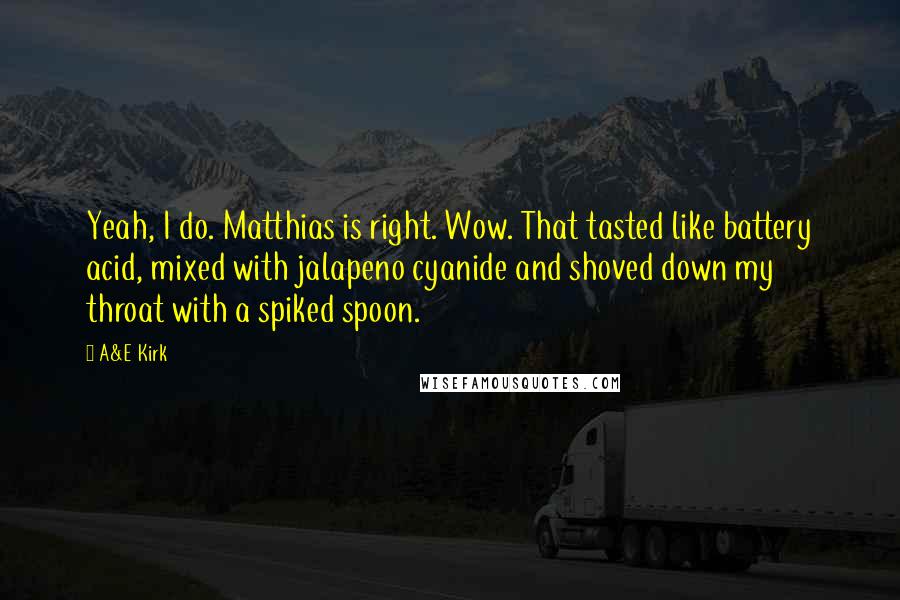 A&E Kirk Quotes: Yeah, I do. Matthias is right. Wow. That tasted like battery acid, mixed with jalapeno cyanide and shoved down my throat with a spiked spoon.