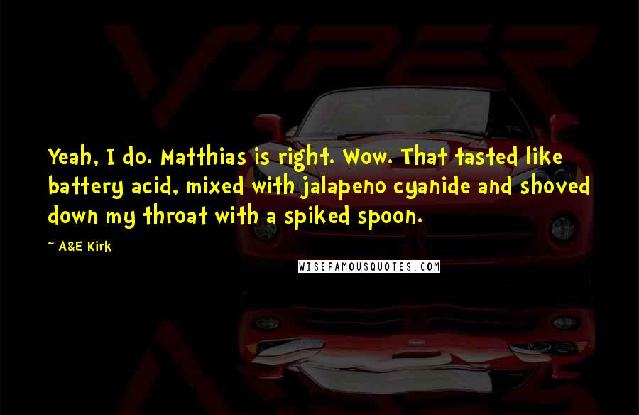 A&E Kirk Quotes: Yeah, I do. Matthias is right. Wow. That tasted like battery acid, mixed with jalapeno cyanide and shoved down my throat with a spiked spoon.