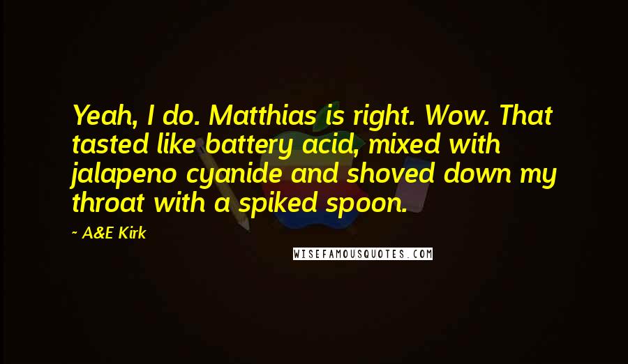 A&E Kirk Quotes: Yeah, I do. Matthias is right. Wow. That tasted like battery acid, mixed with jalapeno cyanide and shoved down my throat with a spiked spoon.