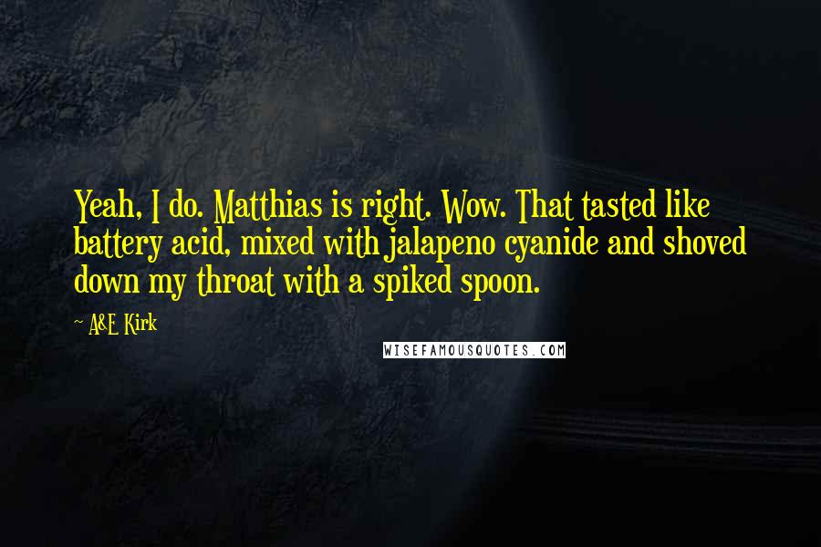 A&E Kirk Quotes: Yeah, I do. Matthias is right. Wow. That tasted like battery acid, mixed with jalapeno cyanide and shoved down my throat with a spiked spoon.