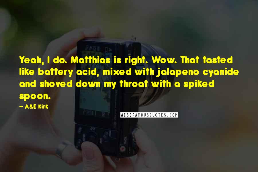 A&E Kirk Quotes: Yeah, I do. Matthias is right. Wow. That tasted like battery acid, mixed with jalapeno cyanide and shoved down my throat with a spiked spoon.