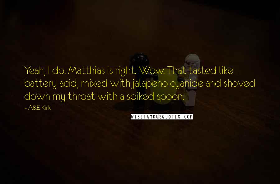 A&E Kirk Quotes: Yeah, I do. Matthias is right. Wow. That tasted like battery acid, mixed with jalapeno cyanide and shoved down my throat with a spiked spoon.