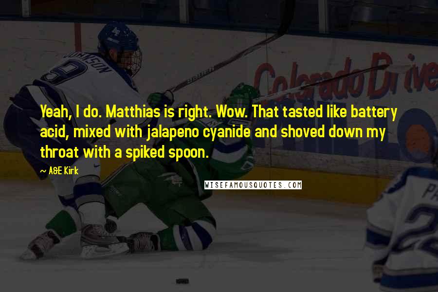 A&E Kirk Quotes: Yeah, I do. Matthias is right. Wow. That tasted like battery acid, mixed with jalapeno cyanide and shoved down my throat with a spiked spoon.