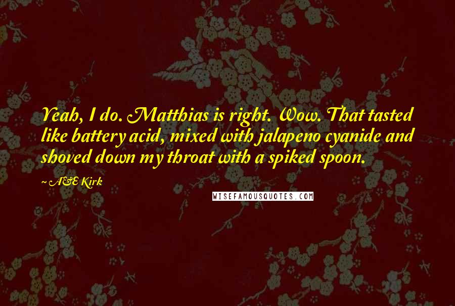 A&E Kirk Quotes: Yeah, I do. Matthias is right. Wow. That tasted like battery acid, mixed with jalapeno cyanide and shoved down my throat with a spiked spoon.