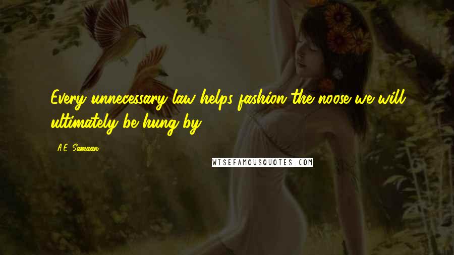 A.E. Samaan Quotes: Every unnecessary law helps fashion the noose we will ultimately be hung by.