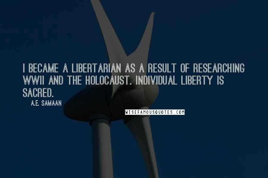A.E. Samaan Quotes: I became a Libertarian as a result of researching WWII and the Holocaust. Individual liberty is sacred.