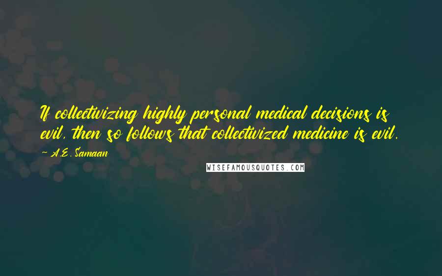 A.E. Samaan Quotes: If collectivizing highly personal medical decisions is evil, then so follows that collectivized medicine is evil.