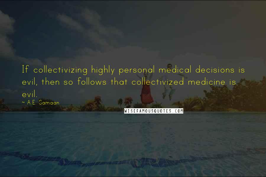 A.E. Samaan Quotes: If collectivizing highly personal medical decisions is evil, then so follows that collectivized medicine is evil.