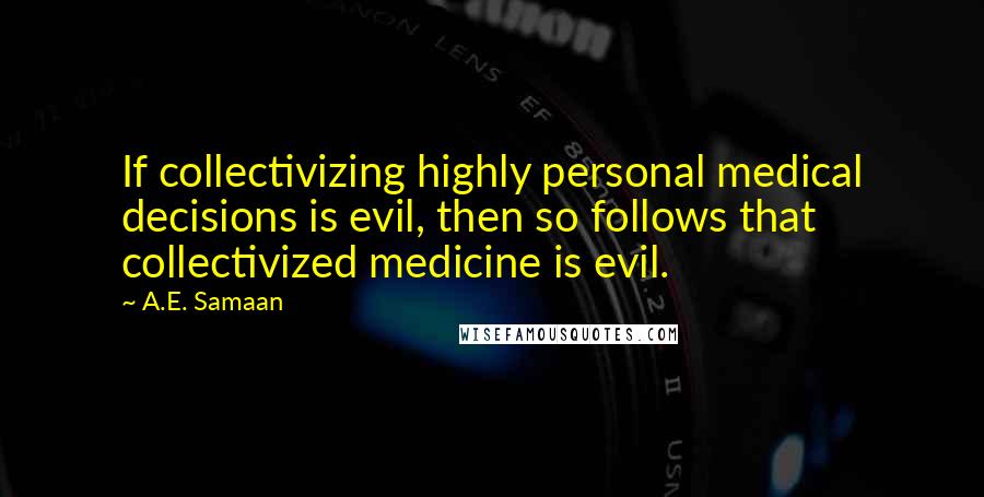 A.E. Samaan Quotes: If collectivizing highly personal medical decisions is evil, then so follows that collectivized medicine is evil.