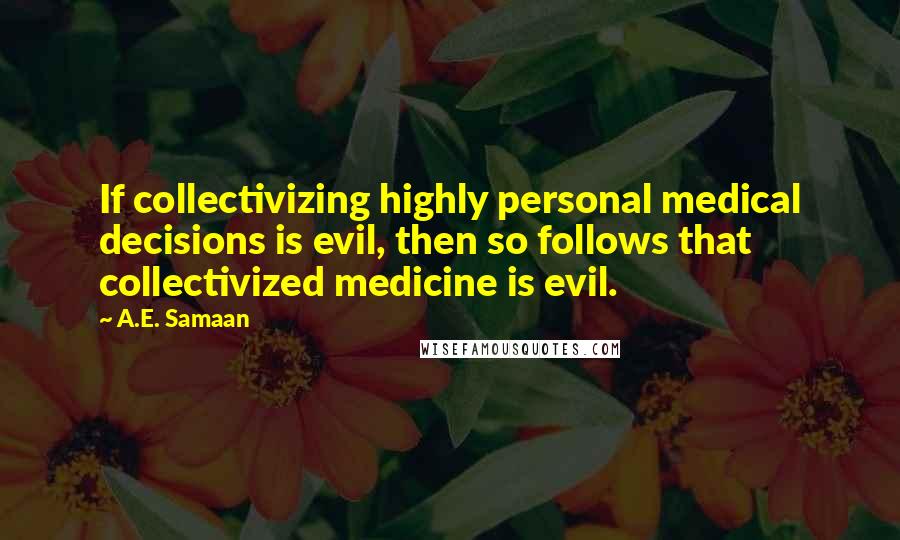 A.E. Samaan Quotes: If collectivizing highly personal medical decisions is evil, then so follows that collectivized medicine is evil.