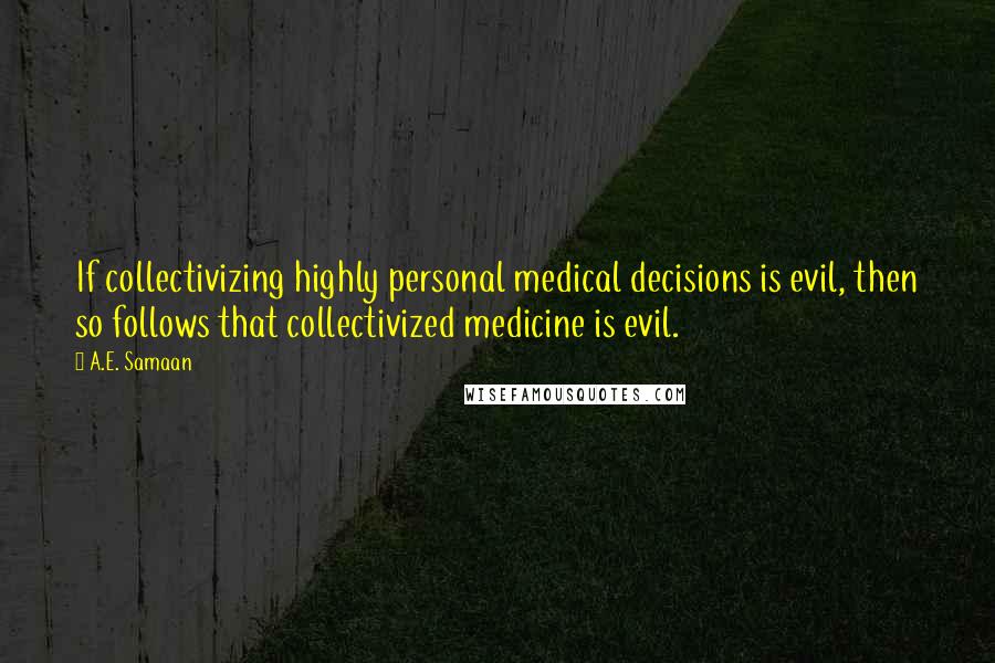 A.E. Samaan Quotes: If collectivizing highly personal medical decisions is evil, then so follows that collectivized medicine is evil.