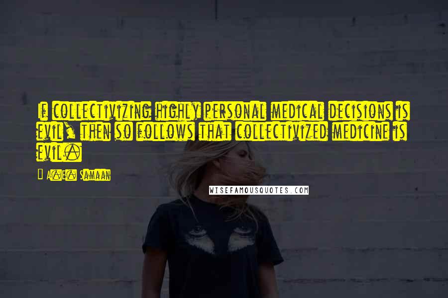 A.E. Samaan Quotes: If collectivizing highly personal medical decisions is evil, then so follows that collectivized medicine is evil.