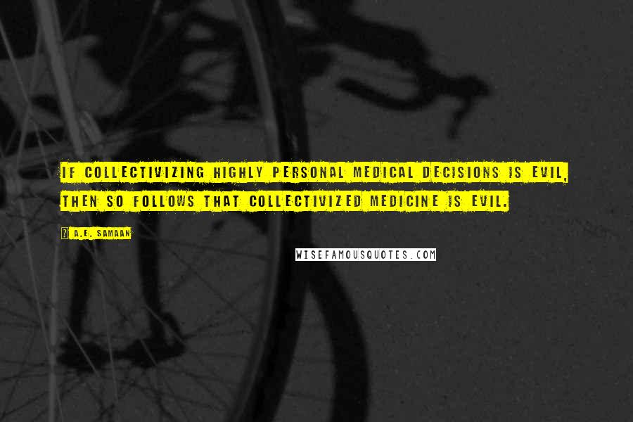 A.E. Samaan Quotes: If collectivizing highly personal medical decisions is evil, then so follows that collectivized medicine is evil.