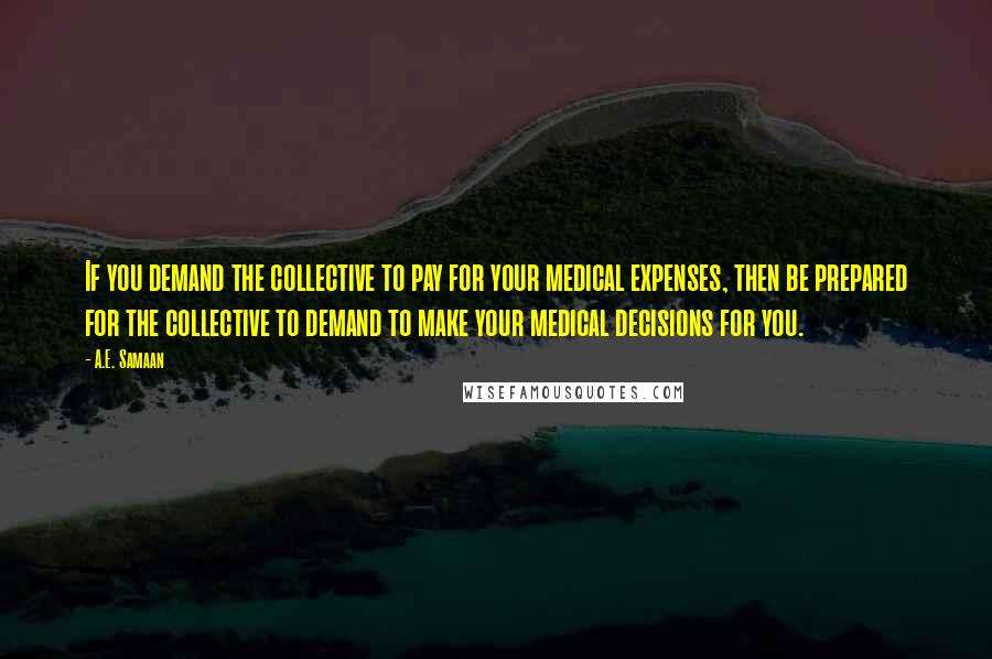 A.E. Samaan Quotes: If you demand the collective to pay for your medical expenses, then be prepared for the collective to demand to make your medical decisions for you.