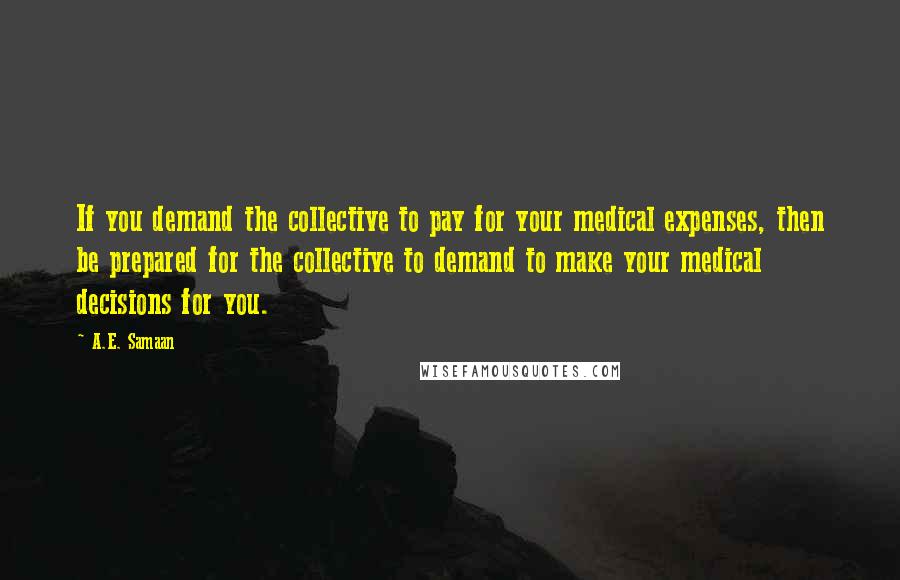 A.E. Samaan Quotes: If you demand the collective to pay for your medical expenses, then be prepared for the collective to demand to make your medical decisions for you.