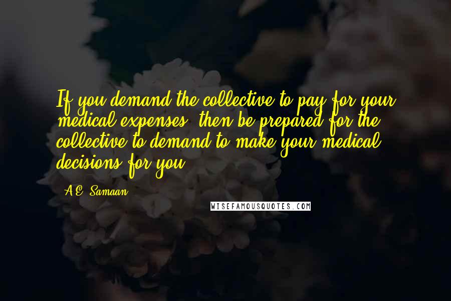 A.E. Samaan Quotes: If you demand the collective to pay for your medical expenses, then be prepared for the collective to demand to make your medical decisions for you.