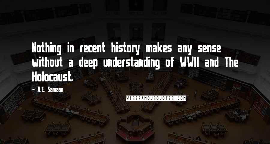 A.E. Samaan Quotes: Nothing in recent history makes any sense without a deep understanding of WWII and The Holocaust.