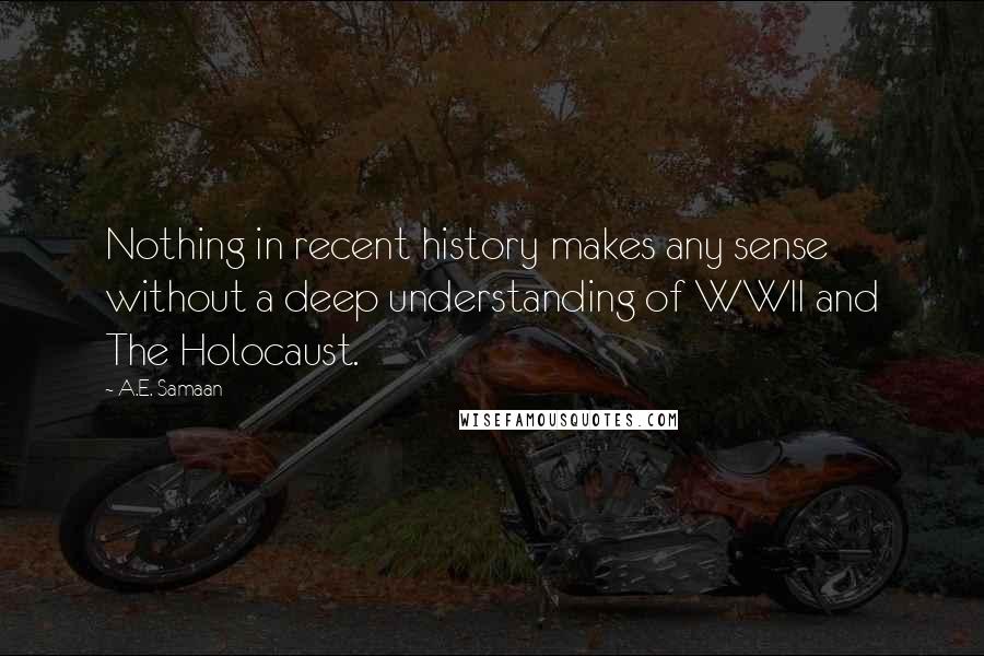 A.E. Samaan Quotes: Nothing in recent history makes any sense without a deep understanding of WWII and The Holocaust.