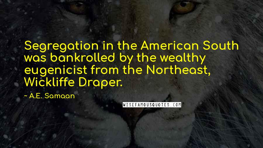 A.E. Samaan Quotes: Segregation in the American South was bankrolled by the wealthy eugenicist from the Northeast, Wickliffe Draper.