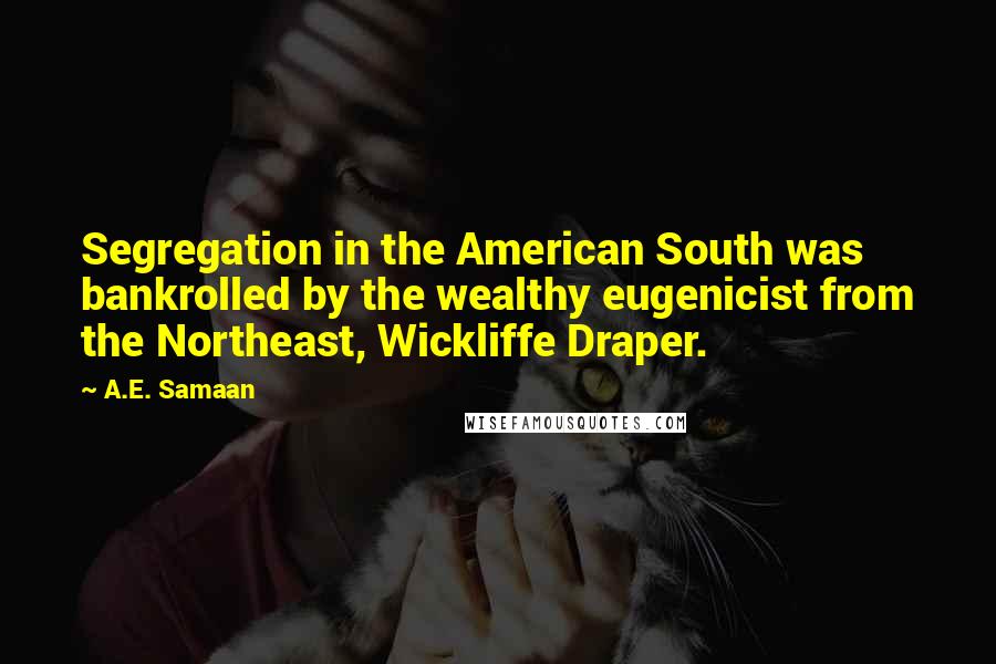 A.E. Samaan Quotes: Segregation in the American South was bankrolled by the wealthy eugenicist from the Northeast, Wickliffe Draper.