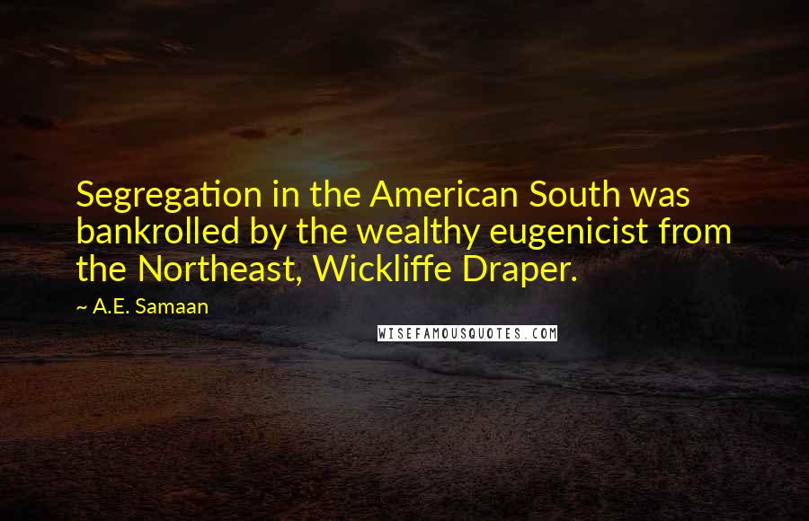 A.E. Samaan Quotes: Segregation in the American South was bankrolled by the wealthy eugenicist from the Northeast, Wickliffe Draper.