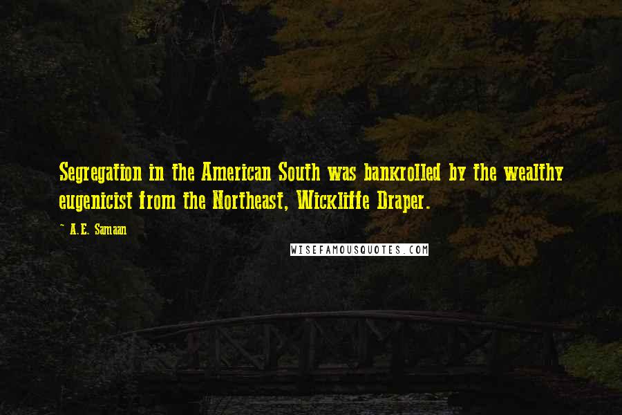 A.E. Samaan Quotes: Segregation in the American South was bankrolled by the wealthy eugenicist from the Northeast, Wickliffe Draper.