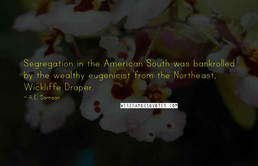 A.E. Samaan Quotes: Segregation in the American South was bankrolled by the wealthy eugenicist from the Northeast, Wickliffe Draper.