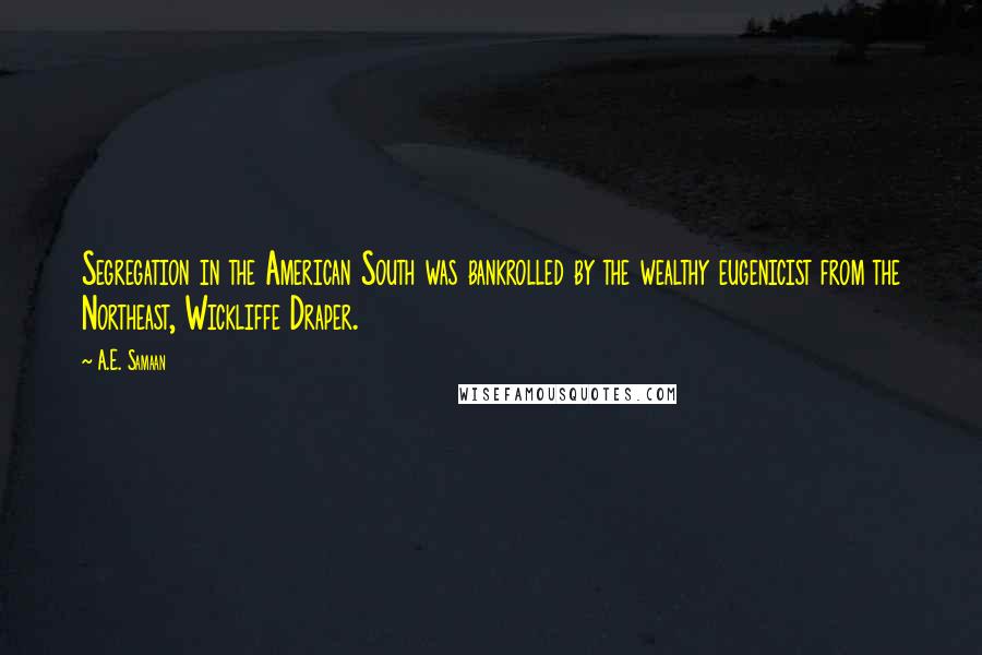 A.E. Samaan Quotes: Segregation in the American South was bankrolled by the wealthy eugenicist from the Northeast, Wickliffe Draper.