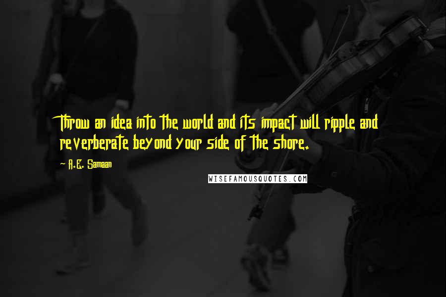 A.E. Samaan Quotes: Throw an idea into the world and its impact will ripple and reverberate beyond your side of the shore.