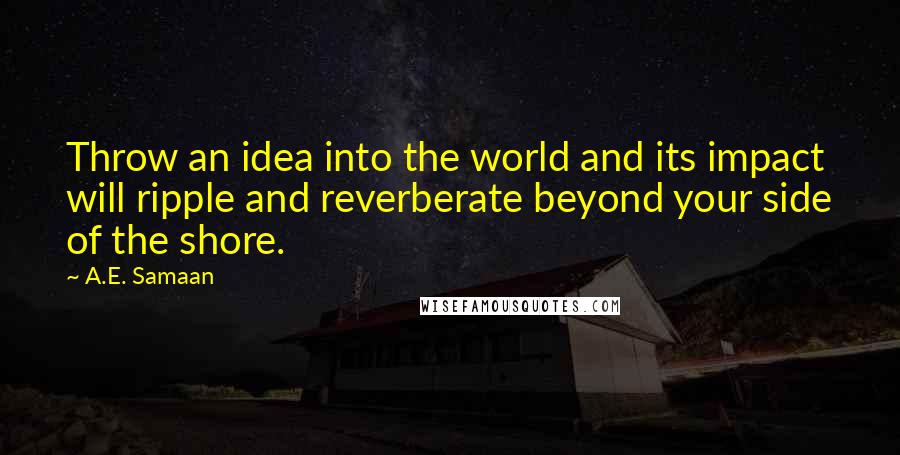A.E. Samaan Quotes: Throw an idea into the world and its impact will ripple and reverberate beyond your side of the shore.