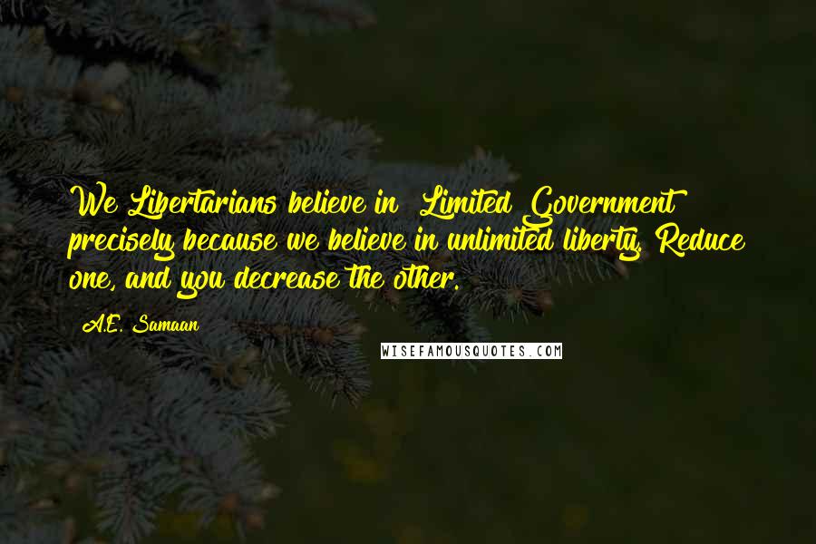 A.E. Samaan Quotes: We Libertarians believe in "Limited Government" precisely because we believe in unlimited liberty. Reduce one, and you decrease the other.