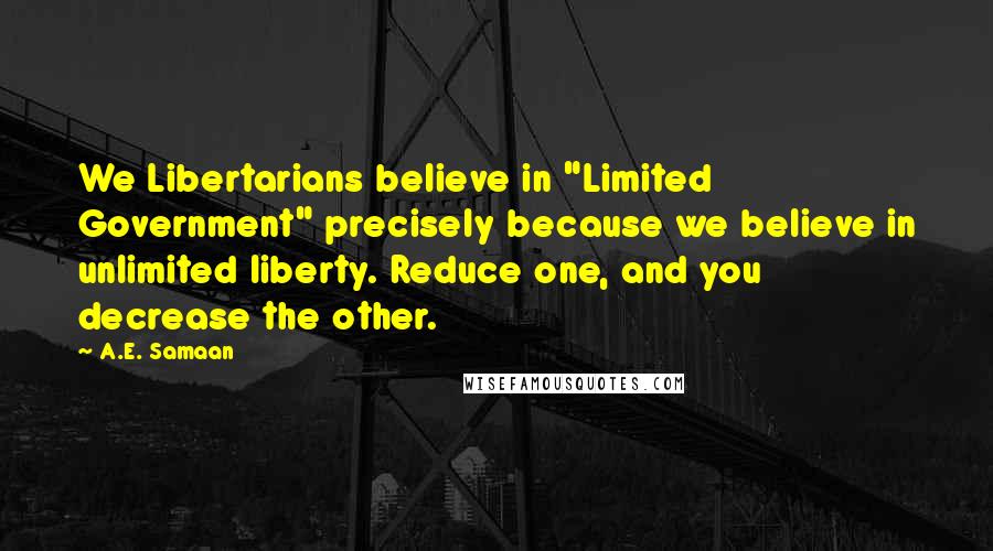 A.E. Samaan Quotes: We Libertarians believe in "Limited Government" precisely because we believe in unlimited liberty. Reduce one, and you decrease the other.