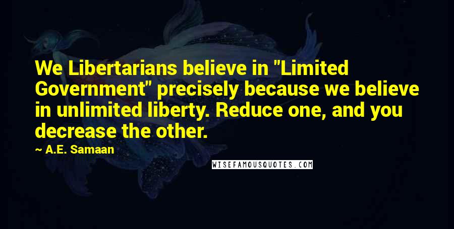 A.E. Samaan Quotes: We Libertarians believe in "Limited Government" precisely because we believe in unlimited liberty. Reduce one, and you decrease the other.