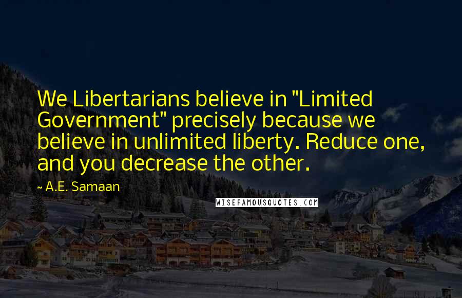 A.E. Samaan Quotes: We Libertarians believe in "Limited Government" precisely because we believe in unlimited liberty. Reduce one, and you decrease the other.