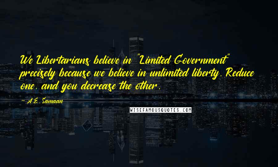 A.E. Samaan Quotes: We Libertarians believe in "Limited Government" precisely because we believe in unlimited liberty. Reduce one, and you decrease the other.