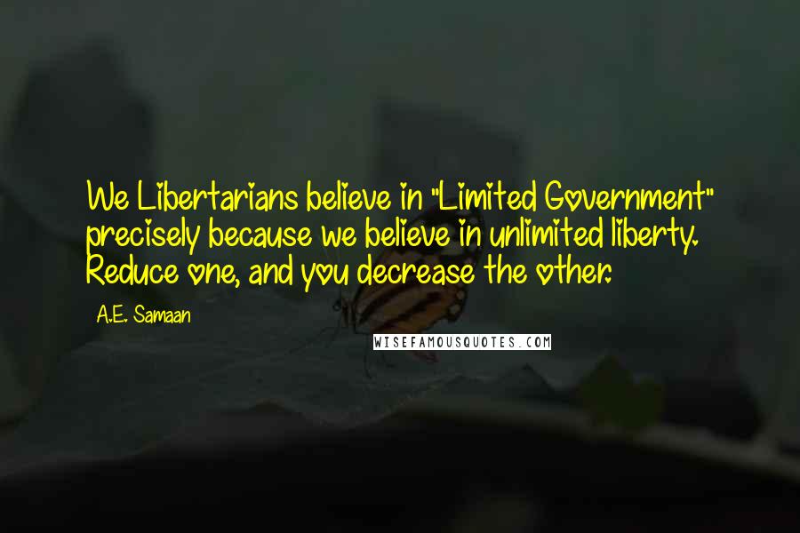 A.E. Samaan Quotes: We Libertarians believe in "Limited Government" precisely because we believe in unlimited liberty. Reduce one, and you decrease the other.