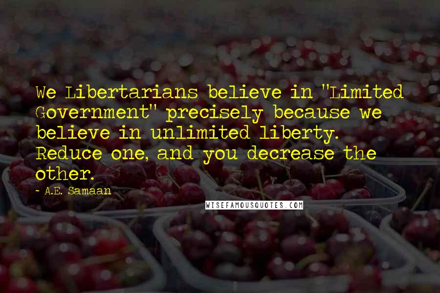 A.E. Samaan Quotes: We Libertarians believe in "Limited Government" precisely because we believe in unlimited liberty. Reduce one, and you decrease the other.