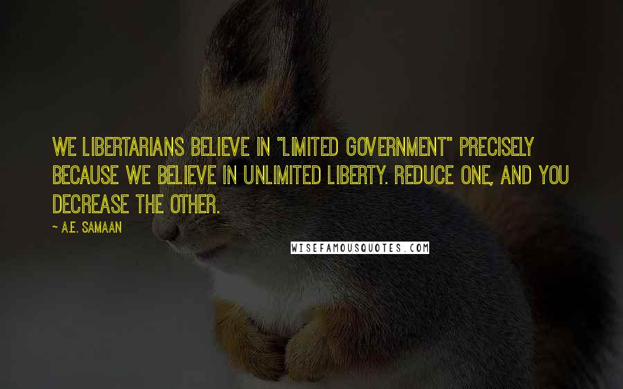 A.E. Samaan Quotes: We Libertarians believe in "Limited Government" precisely because we believe in unlimited liberty. Reduce one, and you decrease the other.