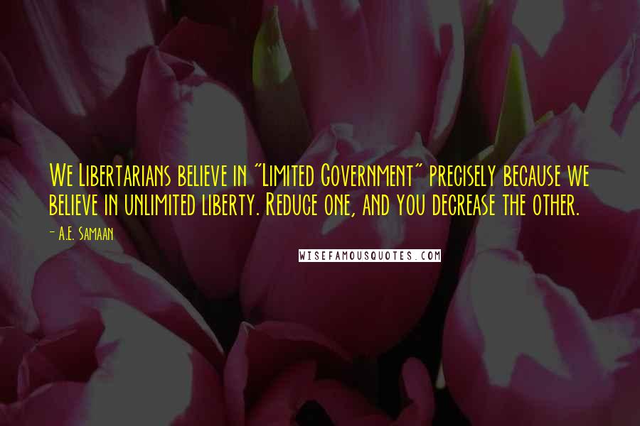 A.E. Samaan Quotes: We Libertarians believe in "Limited Government" precisely because we believe in unlimited liberty. Reduce one, and you decrease the other.