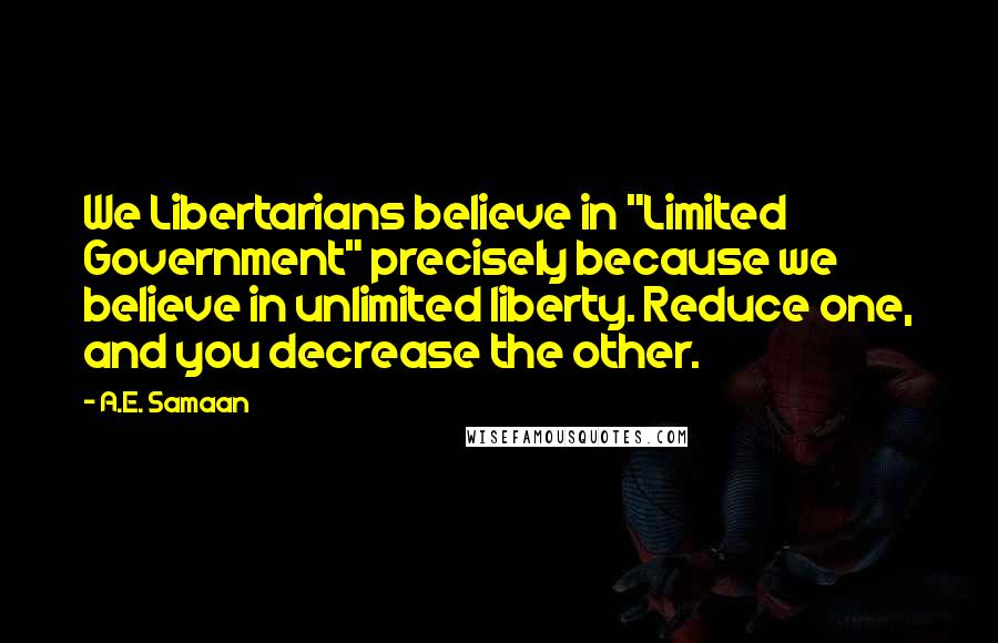 A.E. Samaan Quotes: We Libertarians believe in "Limited Government" precisely because we believe in unlimited liberty. Reduce one, and you decrease the other.