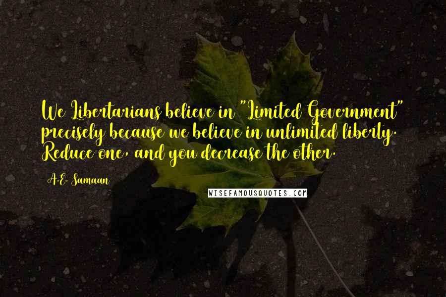 A.E. Samaan Quotes: We Libertarians believe in "Limited Government" precisely because we believe in unlimited liberty. Reduce one, and you decrease the other.