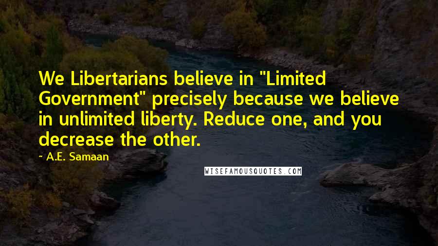 A.E. Samaan Quotes: We Libertarians believe in "Limited Government" precisely because we believe in unlimited liberty. Reduce one, and you decrease the other.