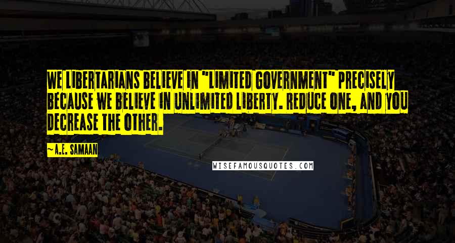 A.E. Samaan Quotes: We Libertarians believe in "Limited Government" precisely because we believe in unlimited liberty. Reduce one, and you decrease the other.