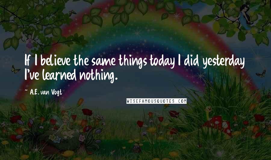 A.E. Van Vogt Quotes: If I believe the same things today I did yesterday I've learned nothing.